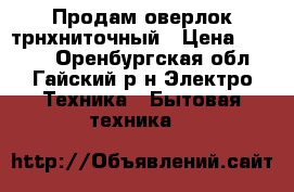 Продам оверлок трнхниточный › Цена ­ 3 000 - Оренбургская обл., Гайский р-н Электро-Техника » Бытовая техника   